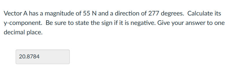 Vector A has a magnitude of 55 N and a direction of 277 degrees. Calculate its
y-component. Be sure to state the sign if it is negative. Give your answer to one
decimal place.
20.8784