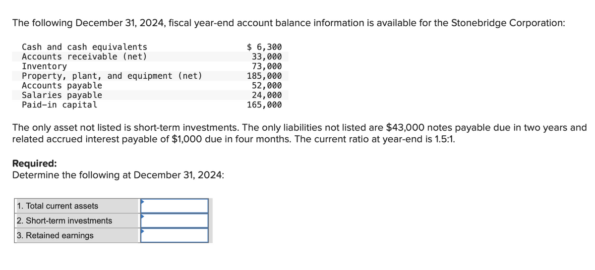 The following December 31, 2024, fiscal year-end account balance information is available for the Stonebridge Corporation:
Cash and cash equivalents
Accounts receivable (net)
$ 6,300
33,000
73,000
Inventory
Property, plant, and equipment (net)
185,000
Accounts payable
52,000
Salaries payable
Paid-in capital
24,000
165,000
The only asset not listed is short-term investments. The only liabilities not listed are $43,000 notes payable due in two years and
related accrued interest payable of $1,000 due in four months. The current ratio at year-end is 1.5:1.
Required:
Determine the following at December 31, 2024:
1. Total current assets
2. Short-term investments
3. Retained earnings