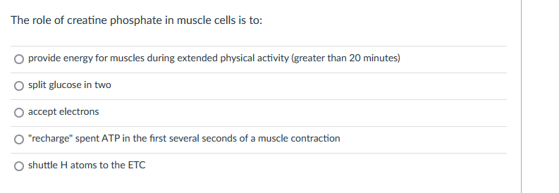 The role of creatine phosphate in muscle cells is to:
provide energy for muscles during extended physical activity (greater than 20 minutes)
split glucose in two
accept electrons
"recharge" spent ATP in the first several seconds of a muscle contraction
shuttle H atoms to the ETC
