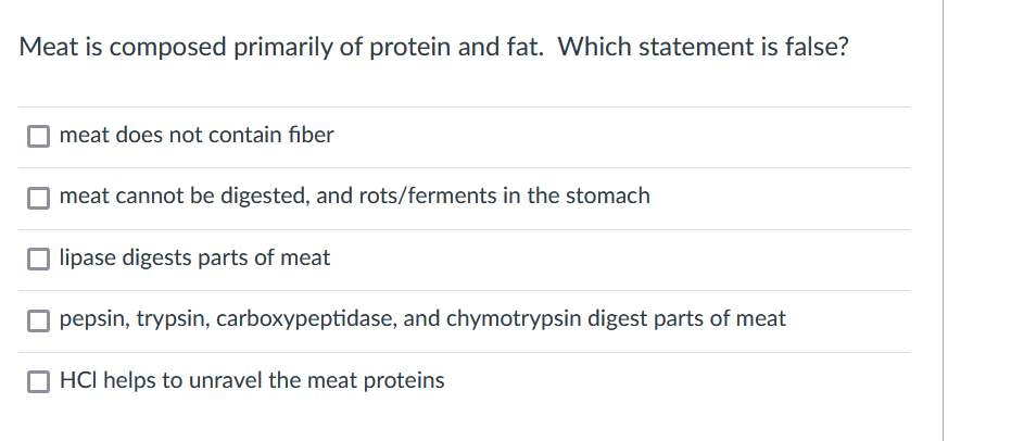 Meat is composed primarily of protein and fat. Which statement is false?
meat does not contain fiber
O meat cannot be digested, and rots/ferments in the stomach
O lipase digests parts of meat
O pepsin, trypsin, carboxypeptidase, and chymotrypsin digest parts of meat
O HCI helps to unravel the meat proteins
