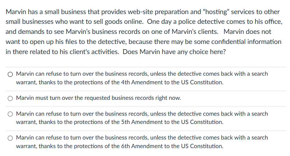 Marvin has a small business that provides web-site preparation and "hosting" services to other
small businesses who want to ell goods online. One day a police detective comes to his office,
and demands to see Marvin's business records on one of Marvin's clients. Marvin does not
want to open up his files to the detective, because there may be some confidential information
in there related to his client's activities. Does Marvin have any choice here?
O Marvin can refuse to turn over the business records, unless the detective comes back with a search
warrant, thanks to the protections of the 4th Amendment to the US Constitution.
Marvin must turn over the requested business records right now.
Marvin can refuse to turn over the business records, unless the detective comes back with a search
warrant, thanks to the protections of the 5th Amendment to the US Constitution.
Marvin can refuse to turn over the business records, unless the detective comes back with a search
warrant, thanks to the protections of the 6th Amendment to the US Constitution.
