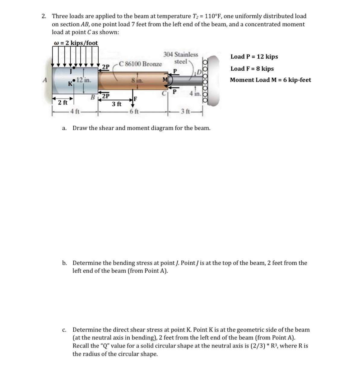 2. Three loads are applied to the beam at temperature T₂ = 110°F, one uniformly distributed load
on section AB, one point load 7 feet from the left end of the beam, and a concentrated moment
load at point C as shown:
w = 2 kips/foot
12 in.
K
2 ft
a.
4 ft
2P
B 2P
C 86100 Bronze
3 ft
8 in.
F
6 ft-
304 Stainless
steel
P
M
P
4 in.
3 ft.
0000000
Draw the shear and moment diagram for the beam.
Load P = 12 kips
Load F = 8 kips
Moment Load M = 6 kip-feet
b. Determine the bending stress at point J. Point / is at the top of the beam, 2 feet from the
left end of the beam (from Point A).
c. Determine the direct shear stress at point K. Point K is at the geometric side of the beam
(at the neutral axis in bending), 2 feet from the left end of the beam (from Point A).
Recall the "Q" value for a solid circular shape at the neutral axis is (2/3)* R³, where R is
the radius of the circular shape.