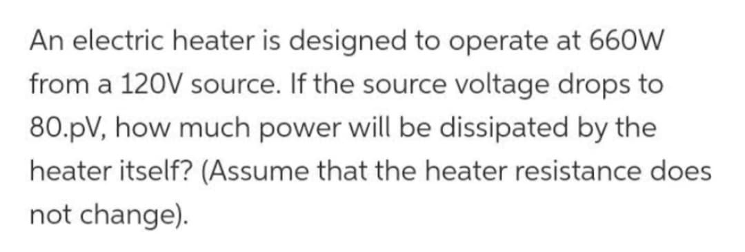 An electric heater is designed to operate at 660W
from a 120V source. If the source voltage drops to
80.pV, how much power will be dissipated by the
heater itself? (Assume that the heater resistance does
not change).