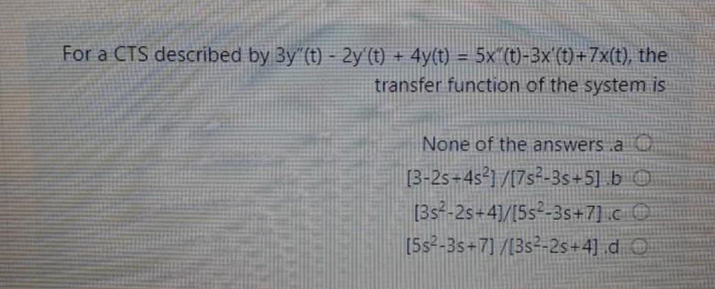 For a CTS described by 3y"(t) - 2y'(t) + 4y(t) = 5x^(t)-3x'(t)+7x(t), the
transfer function of the system is
None of the answers .a
[3-2s-4s²] /[7s²-3s+5].b
[3s²-2s+4]/[5s²-3s+7] c
[5s²-3s+7] /[3s²-2s+4] d