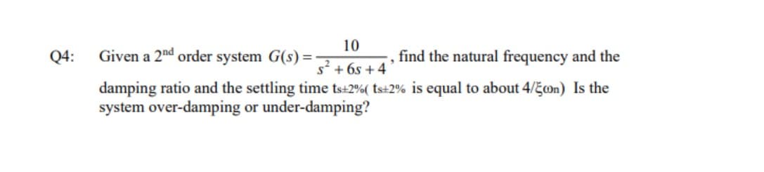 Q4:
10
s² +6s+4
Given a 2nd order system G(s) = -
find the natural frequency and the
"
damping ratio and the settling time ts+2%( ts+2% is equal to about 4/Econ) Is the
system over-damping or under-damping?