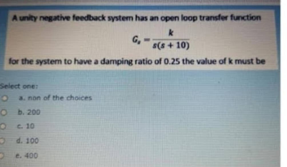 A unity negative feedback system has an open loop transfer function
k
G₂
s(s+10)
for the system to have a damping ratio of 0.25 the value of k must be
Select one:
O a. non of the choices
O
b. 200
c. 10
d. 100
e. 400
O