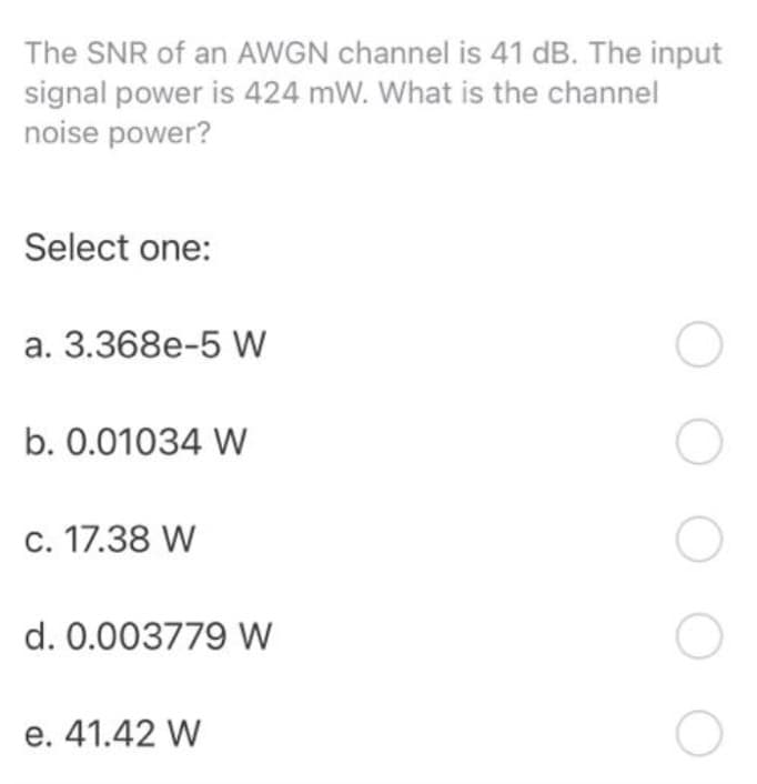 The SNR of an AWGN channel is 41 dB. The input
signal power is 424 mW. What is the channel
noise power?
Select one:
a. 3.368e-5 W
b. 0.01034 W
c. 17.38 W
d. 0.003779 W
e. 41.42 W
O
O
O
O