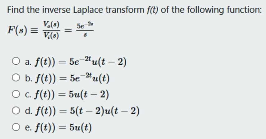 Find the inverse Laplace transform f(t) of the following function:
Vo(s)
-28
F(s) = V;(s)
5e
S
○ a. f(t)) = 5e−²tu(t — 2)
O b. f(t)) = 5e-2tu(t)
-
O c. f(t)) = 5u(t – 2)
○ d. f(t)) = 5(t – 2)u(t – 2)
-
e. f(t)) = 5u(t)