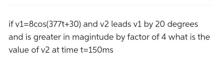 if v1=8cos(377t+30) and v2 leads v1 by 20 degrees
and is greater in magintude by factor of 4 what is the
value of v2 at time t=150ms