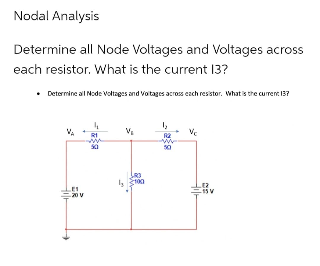 Nodal Analysis
Determine all Node Voltages and Voltages across
each resistor. What is the current 13?
Determine all Node Voltages and Voltages across each resistor. What is the current 13?
VA
◄
E1
-20 V
- દ>g
VB
R3
100
R2
50
Vc
E2
-15 V