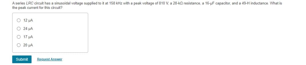 A series LRC circuit has a sinusoidal voltage supplied to it at 158 kHz with a peak voltage of 810 V, a 28-k resistance, a 16-µF capacitor, and a 49-H inductance. What is
the peak current for this circuit?
O 12 μA
O 24 μA
O 17 μA
O 20 μA
Submit
Request Answer