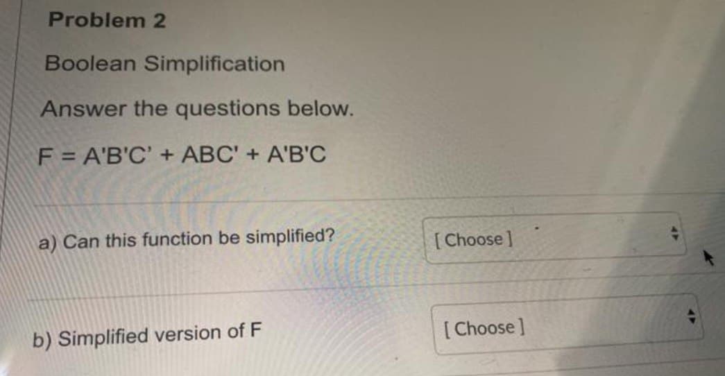 Problem 2
Boolean Simplification
Answer the questions below.
F = A'B'C' + ABC' + A'B'C
a) Can this function be simplified?
b) Simplified version of F
[Choose]
[Choose]