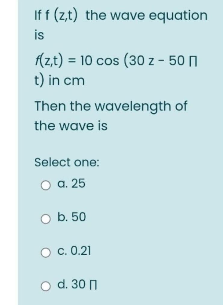 If f (z,t) the wave equation
is
f(z,t) = 10 cos (30 z - 50
t) in cm
Then the wavelength of
the wave is
Select one:
a. 25
O b. 50
O C. 0.21
O d. 30