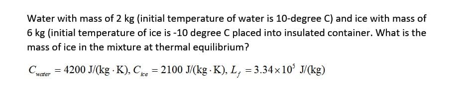 Water with mass of 2 kg (initial temperature of water is 10-degree C) and ice with mass of
6 kg (initial temperature of ice is -10 degree C placed into insulated container. What is the
mass of ice in the mixture at thermal equilibrium?
Cwater = 4200 J/(kg - K), Cice = 2100 J/(kg - K), L, = 3.34×10³ J/(kg)
