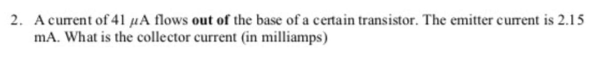 2. A current of 41 μA flows out of the base of a certain transistor. The emitter current is 2.15
mA. What is the collector current (in milliamps)