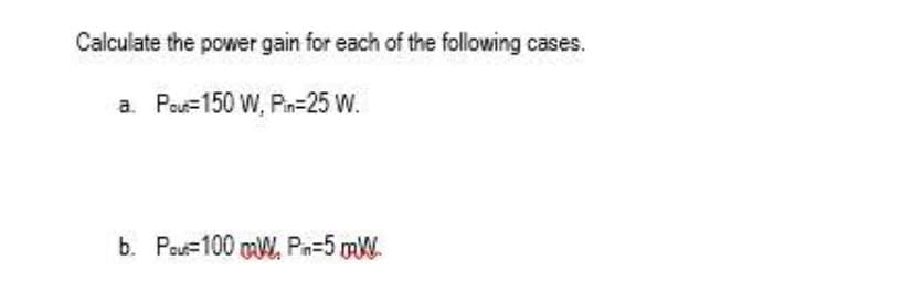 Calculate the power gain for each of the following cases.
a. Pout 150 W, Pin=25 W.
b. Pour 100 mW, Pin=5 mW.