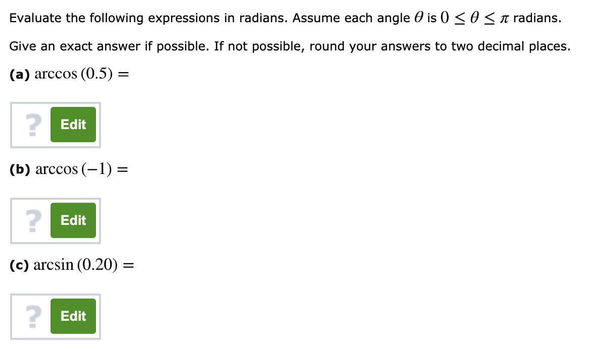 Evaluate the following expressions in radians. Assume each angle 0 is 0 <osa radians.
Give an exact answer if possible. If not possible, round your answers to two decimal places.
(a) arccos (0.5) =
? Edit
(b) arccos (-1) =
? Edit
(c) arcsin (0.20) =
? Edit
