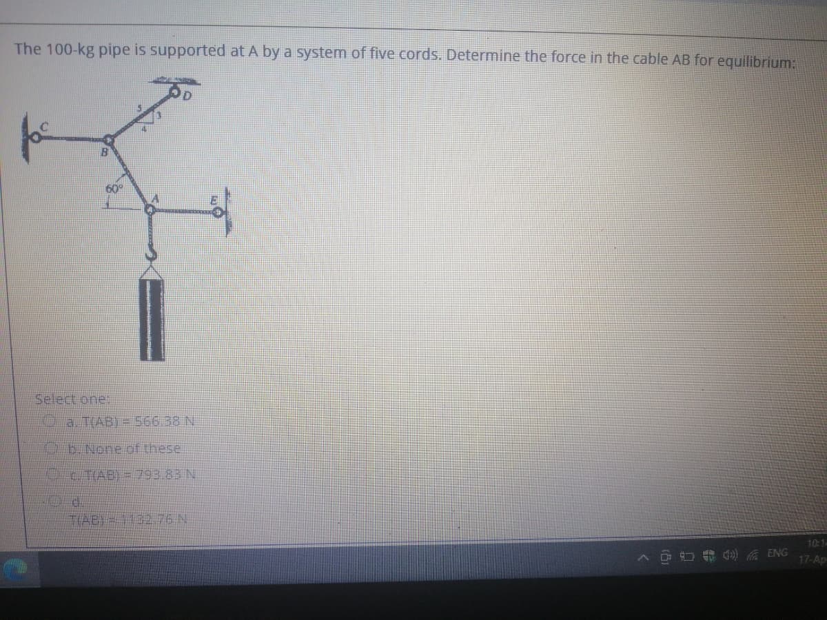 The 100-kg pipe is supported at A by a system of five cords. Determine the force in the cable AB for equilibrium:
60
Select one:
O a T(AB) = 566 38 N
OE None of these.
10:1-
17-Ap
