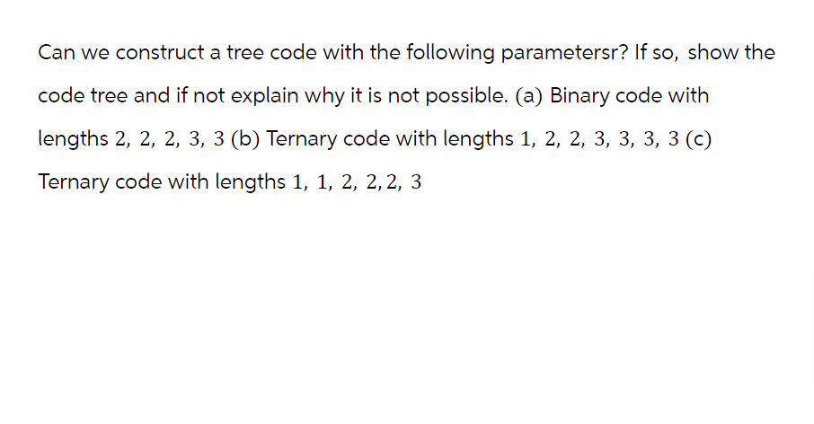 Can we construct a tree code with the following parametersr? If so, show the
code tree and if not explain why it is not possible. (a) Binary code with
lengths 2, 2, 2, 3, 3 (b) Ternary code with lengths 1, 2, 2, 3, 3, 3, 3 (c)
Ternary code with lengths 1, 1, 2, 2, 2, 3