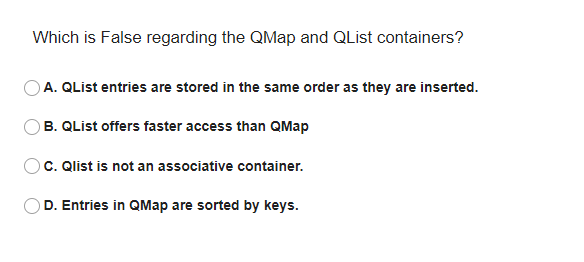 Which is False regarding the QMap and QList containers?
A. QList entries are stored in the same order as they are inserted.
B. QList offers faster access than QMap
C. Qlist is not an associative container.
D. Entries in QMap are sorted by keys.
