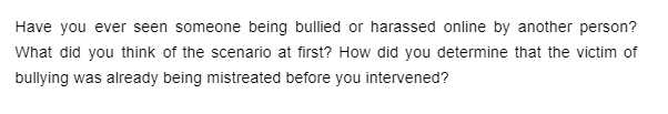 Have you ever seen someone being bullied or harassed online by another person?
What did you think of the scenario at first? How did you determine that the victim of
bullying was already being mistreated before you intervened?