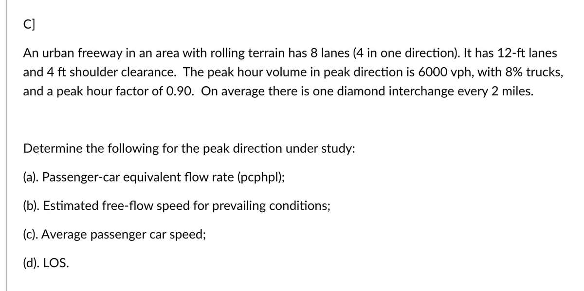 C]
An urban freeway in an area with rolling terrain has 8 lanes (4 in one direction). It has 12-ft lanes
and 4 ft shoulder clearance. The peak hour volume in peak direction is 6000 vph, with 8% trucks,
and a peak hour factor of 0.90. On average there is one diamond interchange every 2 miles.
Determine the following for the peak direction under study:
(a). Passenger-car equivalent flow rate (pcphpl);
(b). Estimated free-flow speed for prevailing conditions;
(c). Average passenger car speed;
(d). LOS.
