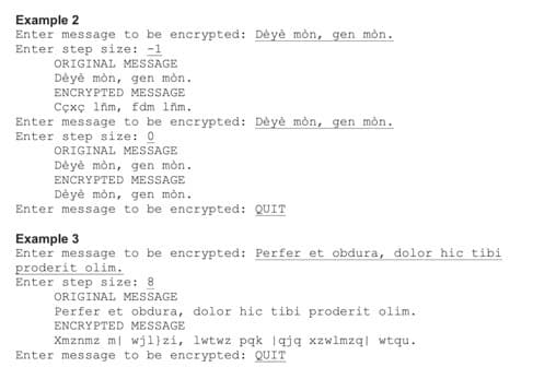 Example 2
Enter message to be encrypted: Dèyè mòn, gen mòn.
Enter step size: -1
ORIGINAL MESSAGE
Dèyè mòn, gen mòn.
ENCRYPTED MESSAGE
Cçxç lim, fdm lim.
Enter message to be encrypted: Dèyè mòn, gen mòn.
Enter step size: 0
ORIGINAL MESSAGE
Dèyè mòn, gen mòn.
ENCRYPTED MESSAGE
Dèyè mòn, gen mòn.
Enter message to be encrypted: QUIT
Example 3
Enter message to be encrypted: Perfer et obdura, dolor hic tib:
proderit olim.
Enter step size: 8
ORIGINAL MESSAGE
Perfer et obdura, dolor hic tibi proderit olim.
ENCRYPTED MESSAGE
Xmznmz m| wjl)zi, lwtwz pąk |qją xzwlmzą| wtqu.
Enter message to be encrypted: QUIT
