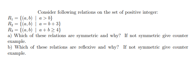 Consider following relations on the set of positive integer:
R₁ = {(a,b) | a> b}
R₂ = {(a,b) | a = b+3}
R3 = {(a,b) | a+b>4}
a) Which of these relations are symmetric and why? If not symmetric give counter
example.
b) Which of these relations are reflexive and why? If not symmetric give counter
example.