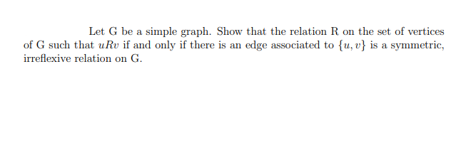 Let G be a simple graph. Show that the relation R on the set of vertices
of G such that uru if and only if there is an edge associated to {u, v} is a symmetric,
irreflexive relation on G.