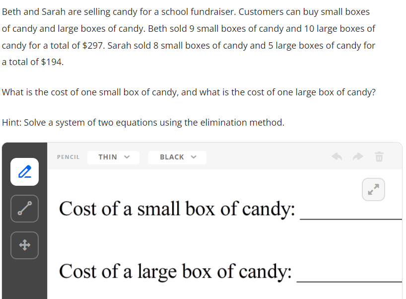 Beth and Sarah are selling candy for a school fundraiser. Customers can buy small boxes
of candy and large boxes of candy. Beth sold 9 small boxes of candy and 10 large boxes of
candy for a total of $297. Sarah sold 8 small boxes of candy and 5 large boxes of candy for
a total of $194.
What is the cost of one small box of candy, and what is the cost of one large box of candy?
Hint: Solve a system of two equations using the elimination method.
PENCIL
THIN
BLACK
2
Cost of a small box of candy:
Cost of a large box of candy:
+