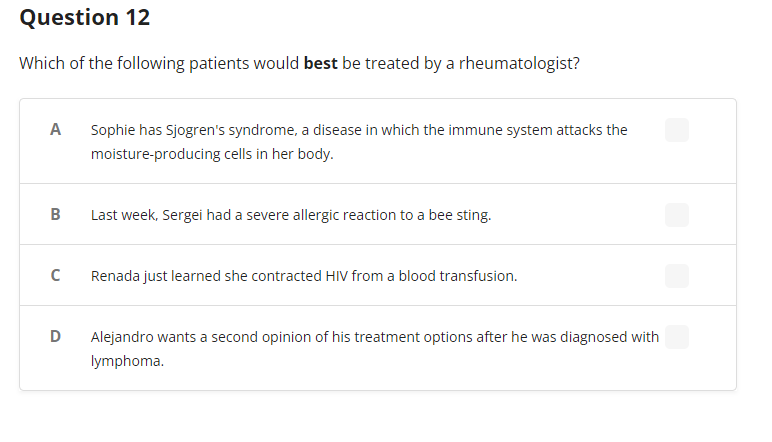 Question 12
Which of the following patients would best be treated by a rheumatologist?
A
B
C
D
Sophie has Sjogren's syndrome, a disease in which the immune system attacks the
moisture-producing cells in her body.
Last week, Sergei had a severe allergic reaction to a bee sting.
Renada just learned she contracted HIV from a blood transfusion.
Alejandro wants a second opinion of his treatment options after he was diagnosed with
lymphoma.