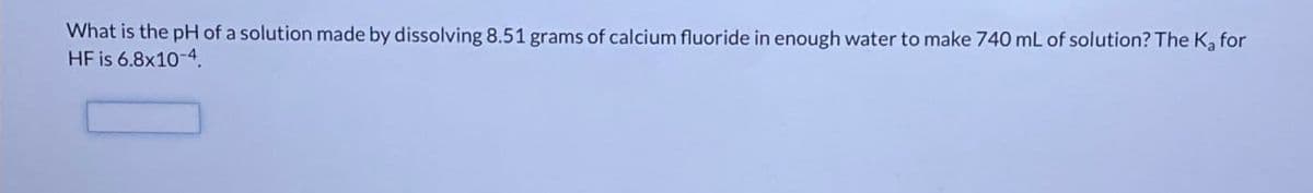 What is the pH of a solution made by dissolving 8.51 grams of calcium fluoride in enough water to make 740 mL of solution? The K₂ for
HF is 6.8x10-4