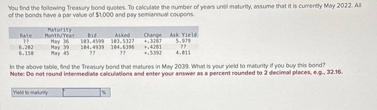 You find the following Treasury bond quotes. To calculate the number of years until maturity, assume that it is currently May 2022. All
of the bonds have a par value of $1,000 and pay semiannual coupons.
Rate
??
6.202
6.158
Maturity
Month/Year
May 36
May 39
May 45
Bid
103.4599
104.4939
??
Asked
103.5327
104.6396
??
Change Ask Yield
+.3287 5.979
+.4281
+.5392
??
4.011
In the above table, find the Treasury bond that matures in May 2039. What is your yield to maturity if you buy this bond?
Note: Do not round intermediate calculations and enter your answer as a percent rounded to 2 decimal places, e.g., 32.16.
Yield to maturity
%