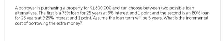 A borrower is purchasing a property for $1,800,000 and can choose between two possible loan
alternatives. The first is a 75% loan for 25 years at 9% interest and 1 point and the second is an 80% loan
for 25 years at 9.25% interest and 1 point. Assume the loan term will be 5 years. What is the incremental
cost of borrowing the extra money?