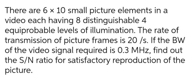 There are 6 × 10 small picture elements in a
video each having 8 distinguishable 4
levels of illumination. The rate of
of picture frames is 20 /s. If the BW
of the video signal required is 0.3 MHz, find out
the S/N ratio for satisfactory reproduction of the
picture.
equiprobable
transmission