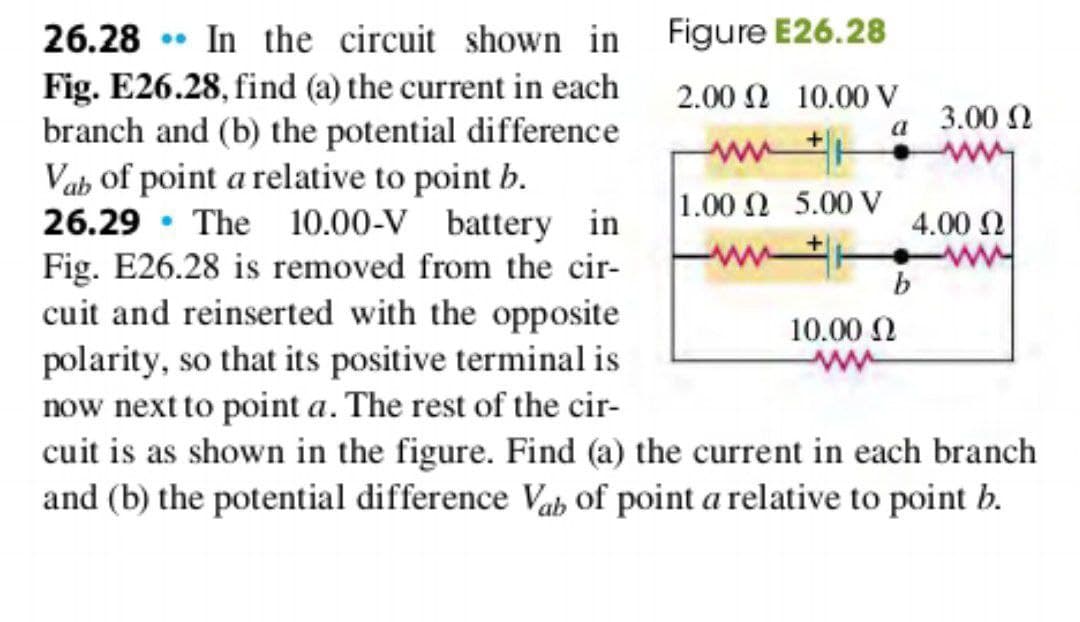 Figure E26.28
2.00 2 10.00 V
a
26.28 In the circuit shown in
Fig. E26.28, find (a) the current in each
branch and (b) the potential difference
Vab of point a relative to point b.
26.29 The 10.00-V battery in
Fig. E26.28 is removed from the cir-
cuit and reinserted with the opposite
polarity, so that its positive terminal is
now next to point a. The rest of the cir-
cuit is as shown in the figure. Find (a) the current in each branch
and (b) the potential difference Vab of point a relative to point b.
www
1.00 2 5.00 V
10.00 Ω
3.00 Ω
4.00 Ω
b
