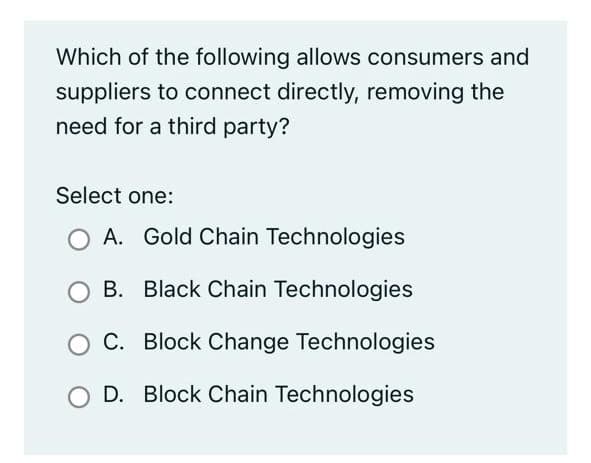 Which of the following allows consumers and
suppliers to connect directly, removing the
need for a third party?
Select one:
A. Gold Chain Technologies
B. Black Chain Technologies
C. Block Change Technologies
O D. Block Chain Technologies
