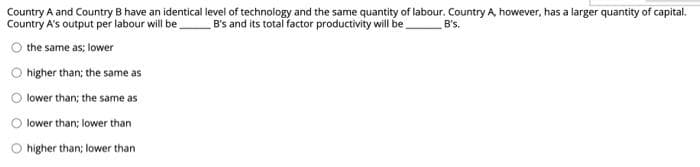 B's.
Country A and Country B have an identical level of technology and the same quantity of labour. Country A, however, has a larger quantity of capital.
Country A's output per labour will be B's and its total factor productivity will be
the same as; lower
higher than; the same as
lower than; the same as
lower than; lower than
higher than; lower than