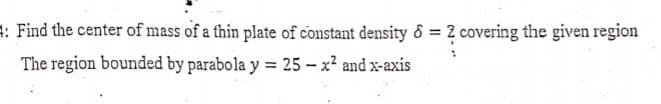 : Find the center of mass of a thin plate of constant density & = 2 covering the given region
The region bounded by parabola y = 25 - x? and x-axis
