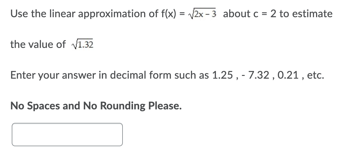 Use the linear approximation of f(x) = 2x - 3 about c = 2 to estimate
the value of V1.32
Enter your answer in decimal form such as 1.25 , - 7.32 , 0.21 , etc.
No Spaces and No Rounding Please.
