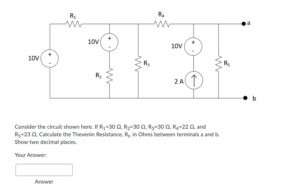 R1
R4
a
10V
10V
10V
R3
Rs
R2
↑
2 A
• b
Consider the circuit shown here. If R1=30 Q, R2=30 Q, R3=30 2, R4=22 Q, and
R5=23 Q, Calculate the Thevenin Resistance, R4, in Ohms between terminals a and b.
Show two decimal places.
Your Answer:
Answer
+
+
