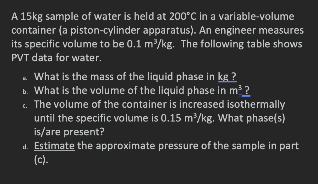 A 15kg sample of water is held at 200°C in a variable-volume
container (a piston-cylinder apparatus). An engineer measures
its specific volume to be 0.1 m³/kg. The following table shows
PVT data for water.
a. What is the mass of the liquid phase in kg ?
b. What is the volume of the liquid phase in m3 ?
c. The volume of the container is increased isothermally
until the specific volume is 0.15 m³/kg. What phase(s)
is/are present?
d. Estimate the approximate pressure of the sample in part
(c).
