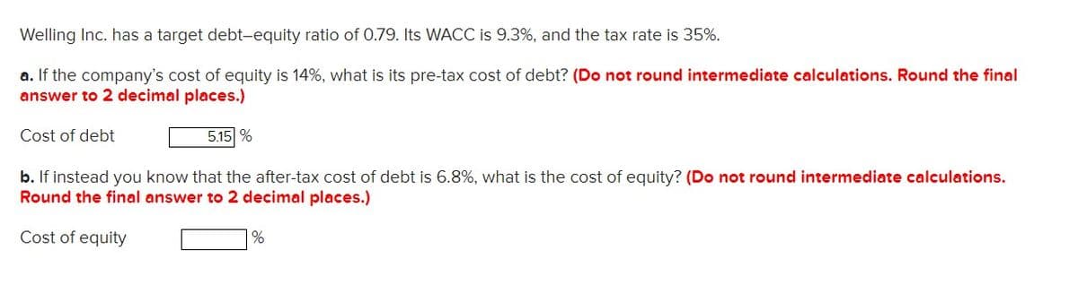 Welling Inc. has a target debt-equity ratio of 0.79. Its WACC is 9.3%, and the tax rate is 35%.
a. If the company's cost of equity is 14%, what is its pre-tax cost of debt? (Do not round intermediate calculations. Round the final
answer to 2 decimal places.)
Cost of debt
5.15 %
b. If instead you know that the after-tax cost of debt is 6.8%, what is the cost of equity? (Do not round intermediate calculations.
Round the final answer to 2 decimal places.)
Cost of equity
%