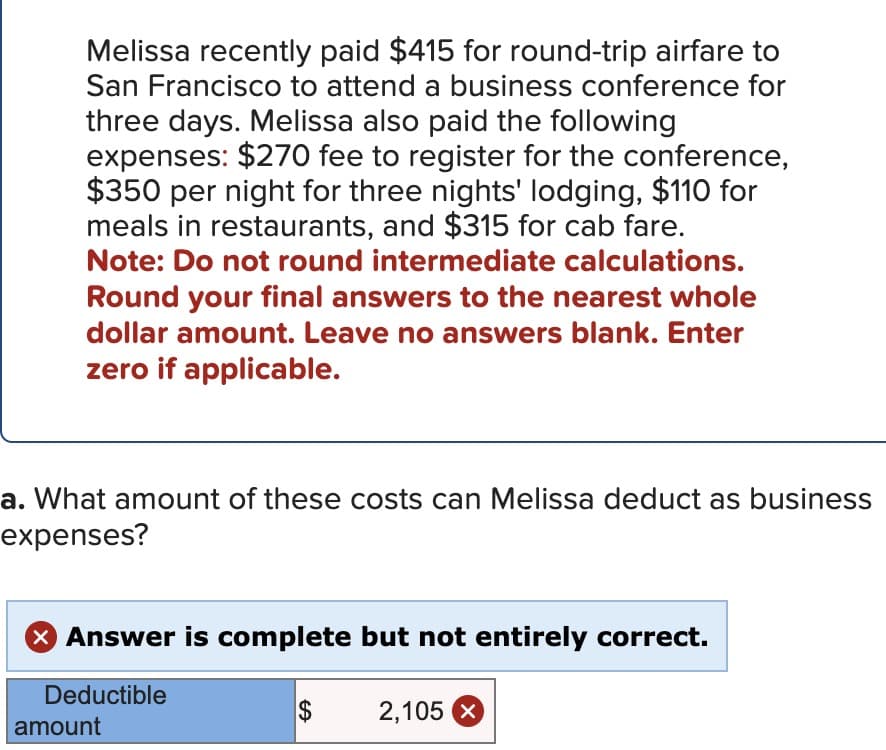 Melissa recently paid $415 for round-trip airfare to
San Francisco to attend a business conference for
three days. Melissa also paid the following
expenses: $270 fee to register for the conference,
$350 per night for three nights' lodging, $110 for
meals in restaurants, and $315 for cab fare.
Note: Do not round intermediate calculations.
Round your final answers to the nearest whole
dollar amount. Leave no answers blank. Enter
zero if applicable.
a. What amount of these costs can Melissa deduct as business
expenses?
Answer is complete but not entirely correct.
Deductible
amount
$
2,105 X