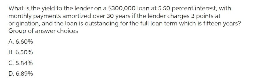 What is the yield to the lender on a $300,000 loan at 5.50 percent interest, with
monthly payments amortized over 30 years if the lender charges 3 points at
origination, and the loan is outstanding for the full loan term which is fifteen years?
Group of answer choices
A. 6.60%
B. 6.50%
C. 5.84%
D. 6.89%