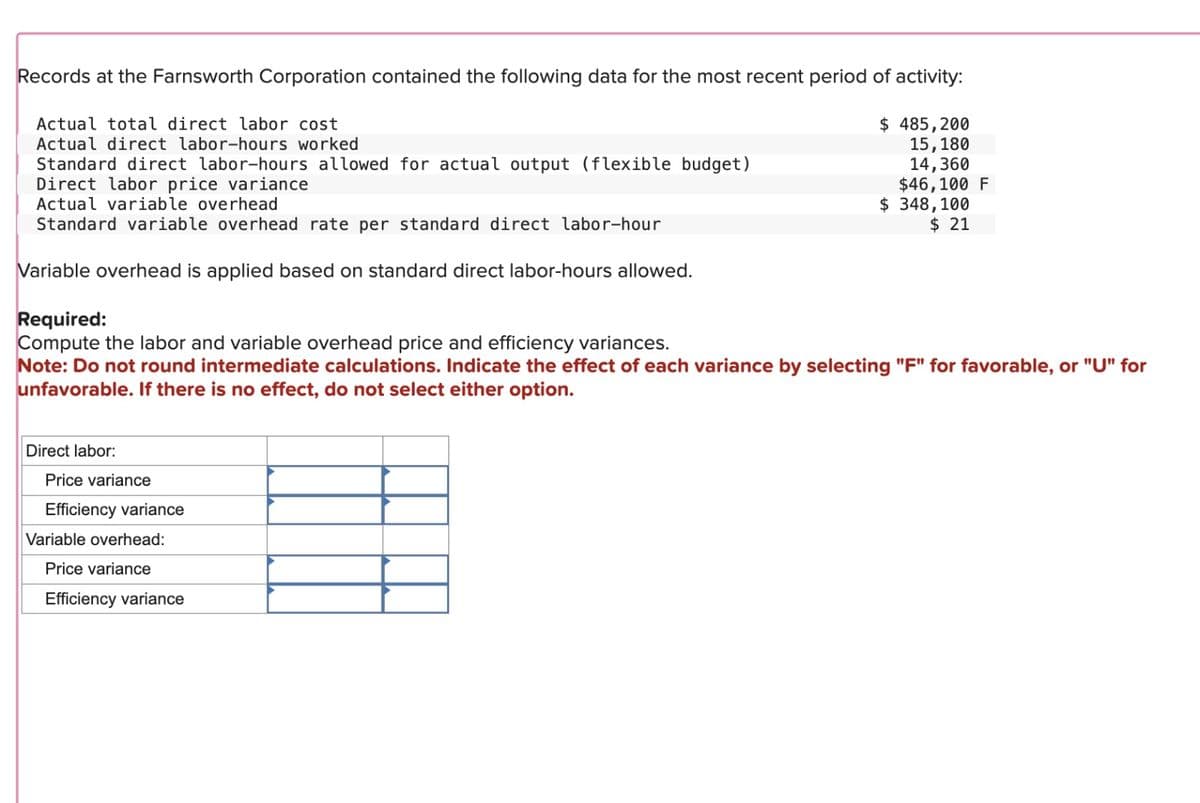 Records at the Farnsworth Corporation contained the following data for the most recent period of activity:
Actual total direct labor cost
Actual direct labor-hours worked
Direct labor:
Standard direct labor-hours allowed for actual output (flexible budget)
Direct labor price variance
Actual variable overhead
Standard variable overhead rate per standard direct labor-hour
Variable overhead is applied based on standard direct labor-hours allowed.
Required:
Compute the labor and variable overhead price and efficiency variances.
Note: Do not round intermediate calculations. Indicate the effect of each variance by selecting "F" for favorable, or "U" for
unfavorable. If there is no effect, do not select either option.
Price variance
Efficiency variance
$ 485,200
Variable overhead:
Price variance
Efficiency variance
15,180
14,360
$46,100 F
$ 348, 100
$ 21