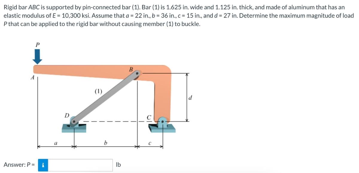 Rigid bar ABC is supported by pin-connected bar (1). Bar (1) is 1.625 in. wide and 1.125 in. thick, and made of aluminum that has an
elastic modulus of E= 10,300 ksi. Assume that a = 22 in., b = 36 in., c = 15 in., and d = 27 in. Determine the maximum magnitude of load
P that can be applied to the rigid bar without causing member (1) to buckle.
A
Answer: P =
P
i
a
(1)
b
lb
B
d