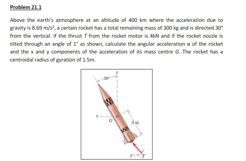 Problem 21.1
Above the earth's atmosphere at an altitude of 400 km where the acceleration due to
gravity is 8.69 m/s², a certain rocket has a total remaining mass of 300 kg and is directed 30°
from the vertical. If the thrust 7 from the rocket motor is 4kN and if the rocket nozzle is
tilted through an angle of 1° as shown, calculate the angular acceleration a of the rocket
and the x and y components of the acceleration of its mass centre G. The rocket has a
centroidal radius of gyration of 1.5m.
-30°
3 m
1⁰ T