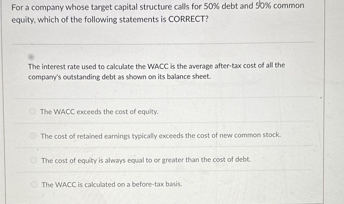 For a company whose target capital structure calls for 50% debt and 50% common
equity, which of the following statements is CORRECT?
The interest rate used to calculate the WACC is the average after-tax cost of all the
company's outstanding debt as shown on its balance sheet.
The WACC exceeds the cost of equity.
The cost of retained earnings typically exceeds the cost of new common stock.
The cost of equity is always equal to or greater than the cost of debt.
The WACC is calculated on a before-tax basis.