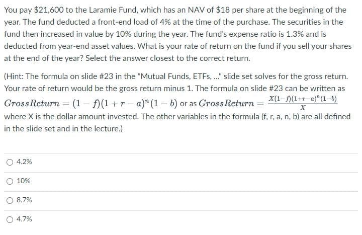 You pay $21,600 to the Laramie Fund, which has an NAV of $18 per share at the beginning of the
year. The fund deducted a front-end load of 4% at the time of the purchase. The securities in the
fund then increased in value by 10% during the year. The fund's expense ratio is 1.3% and is
deducted from year-end asset values. What is your rate of return on the fund if you sell your shares
at the end of the year? Select the answer closest to the correct return.
(Hint: The formula on slide #23 in the "Mutual Funds, ETFs, ..." slide set solves for the gross return.
Your rate of return would be the gross return minus 1. The formula on slide # 23 can be written as
X(1-f)(1+r-a)" (1-b)
Gross Return = (1 - f)(1+r-a)" (1-b) or as Gross Return =
X
where X is the dollar amount invested. The other variables in the formula (f, r, a, n, b) are all defined
in the slide set and in the lecture.)
4.2%
10%
8.7%
O 4.7%